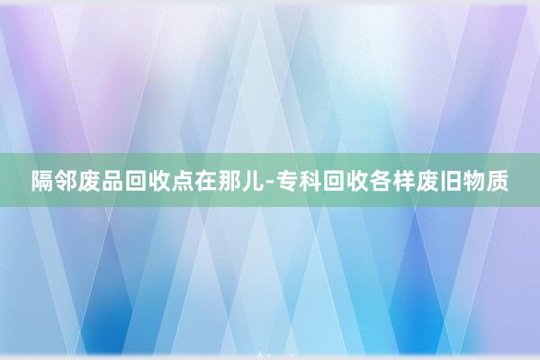 隔邻废品回收点在那儿-专科回收各样废旧物质