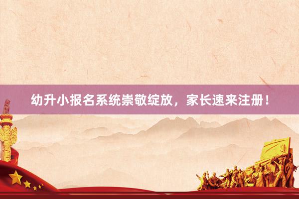幼升小报名系统崇敬绽放，家长速来注册！