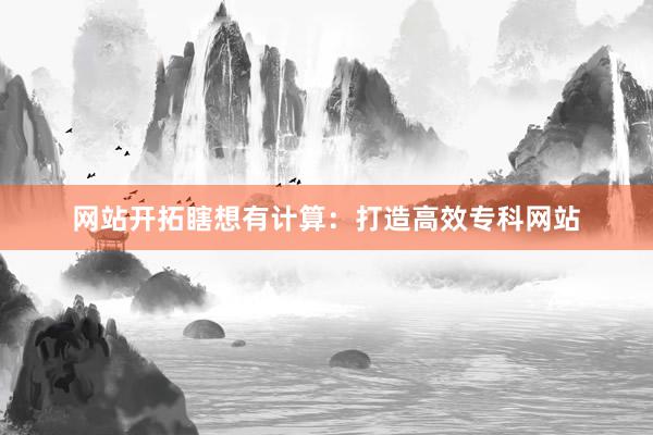 网站开拓瞎想有计算：打造高效专科网站