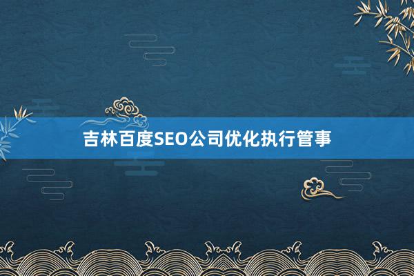 吉林百度SEO公司优化执行管事