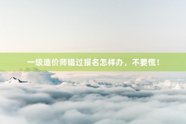 一级造价师错过报名怎样办，不要慌！