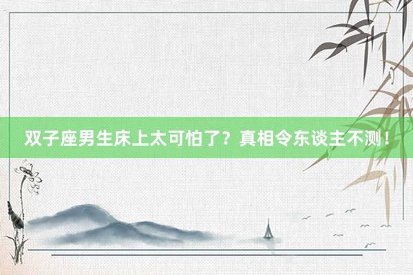 双子座男生床上太可怕了？真相令东谈主不测！