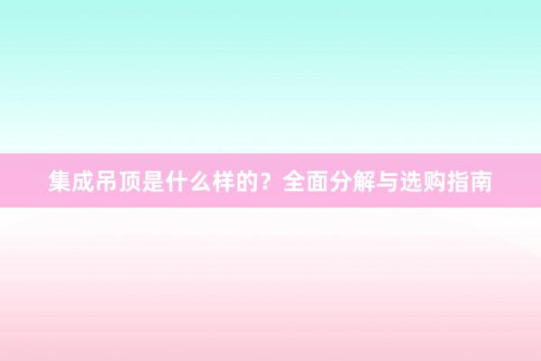 集成吊顶是什么样的？全面分解与选购指南